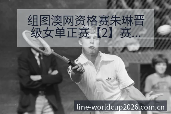 组图澳网资格赛朱琳晋级女单正赛【2】赛后复盘与关键变化下 - 2026世界杯